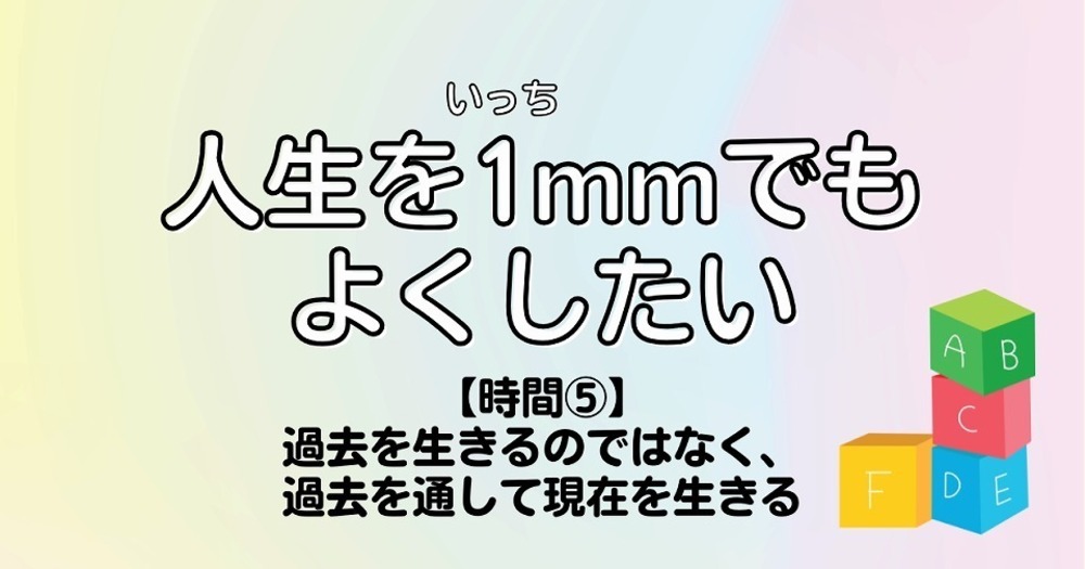 人生を1mmでもよくしたい【時間⑤】過去を生きるのではなく、過去を通して現在を生きる