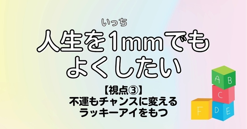 人生を1mmでもよくしたい【視点③】不運もチャンスに変えるラッキーアイをもつ